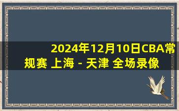 2024年12月10日CBA常规赛 上海 - 天津 全场录像